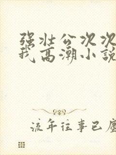 强壮公次次弄得我高潮小说