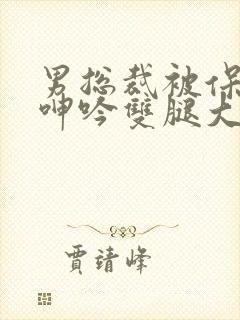 男总裁被保镖c呻吟双腿大张bl
