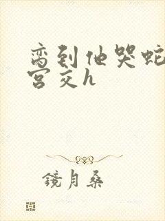 脔到他哭蛇双根宫交h