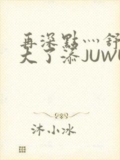 再深点灬舒服灬大了添JUWU