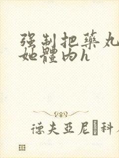 强制把药丸推进她体内h