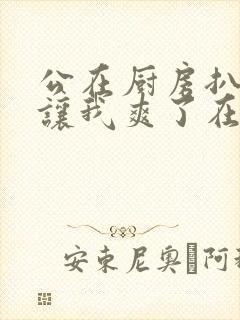 公在厨房扒开腿让我爽了在线观看