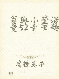 翁与小莹浴室欢爱52章笔趣阁