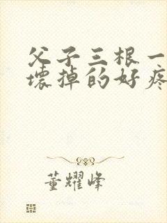父子三根一起会坏掉的好疼