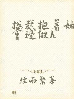 总裁抱着她边开会边做h