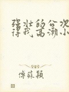 强壮的公次次弄得我高潮小说