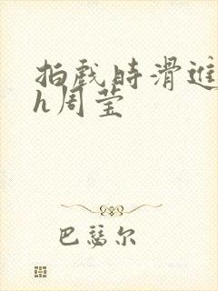 拍戏时滑进去了h周莹
