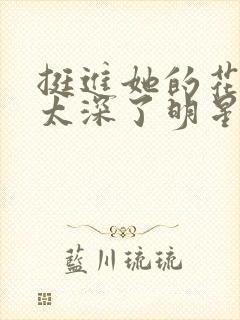 挺进她的花苞啊太深了明星小说