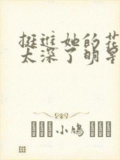 挺进她的花苞啊太深了明星小说