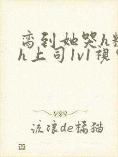 脔到她哭h粗话h上司1v1视频