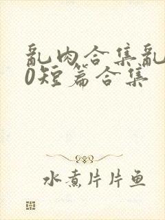 乱肉合集乱500短篇合集