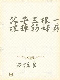 父子三根一起会坏掉的好疼
