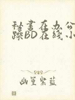秘书在办公室被躁BD在线小说