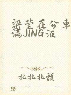 梁莹在公车被灌满JING液