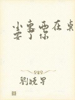 小东西在桌子上要了你