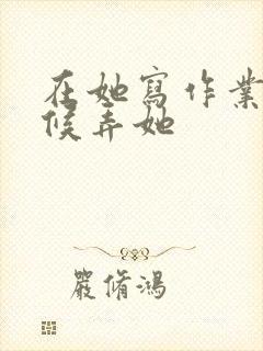 在她写作业的时候弄她