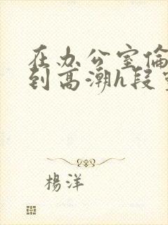 在办公室伦流澡到高潮h段灵兮