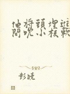 他将头埋进双腿间吮小核软件