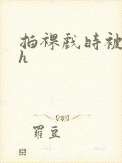 拍裸戏时被c了h