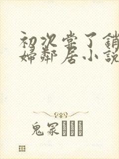 初次尝了销魂少妇邻居小说