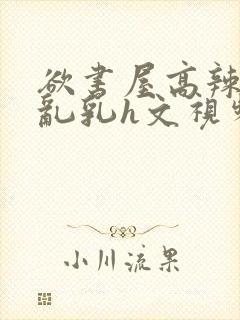 欲书屋高辣h文乱乳h文视频