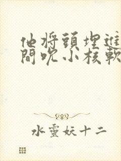 他将头埋进双腿间吮小核软件