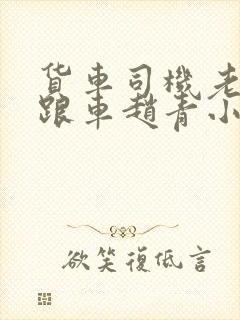 货车司机老周和跟车赵青小明