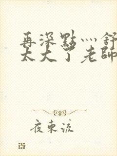 再深点灬舒服灬太大了老师封面