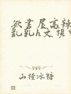 欲书屋高辣h文乱乳h文视频封面