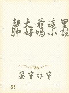 帮大爷这里消消肿好吗小说