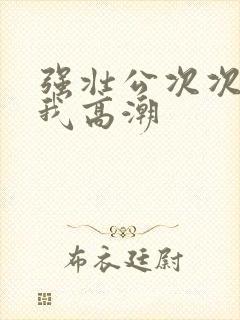 强壮公次次弄得我高潮