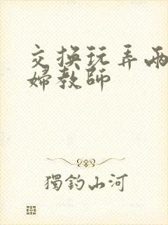 交换玩弄两个美妇教师