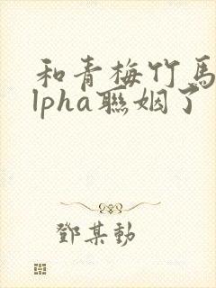 和青梅竹马的alpha联姻了 笔趣阁