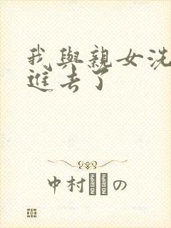 我与亲女洗澡时进去了