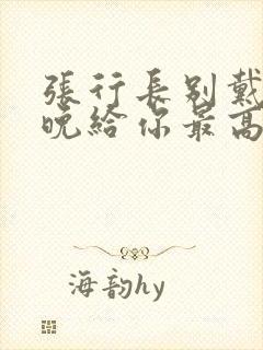 张行长别戴了今晚给你最高的待遇封面