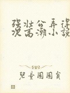 强壮公弄得我次次高潮小说