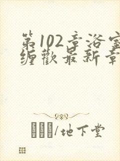 第102章浴室缠欢最新章节更新时间