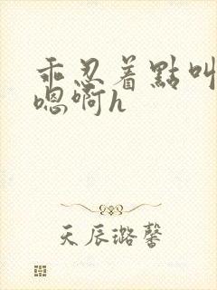 乖忍着点叫出来嗯啊h