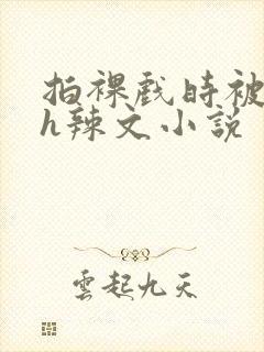 拍裸戏时被c了h辣文小说