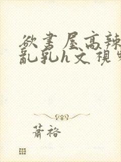 欲书屋高辣h文乱乳h文视频