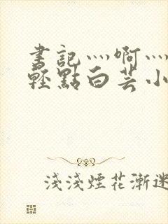 书记灬啊灬啊灬轻点白芸小说