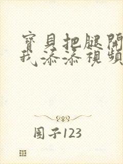 宝贝把腿开大让我添添视频