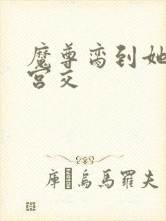 魔尊脔到她哭h宫交