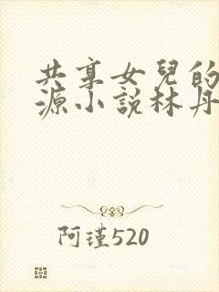 共享女儿的桃花源小说林丹丹