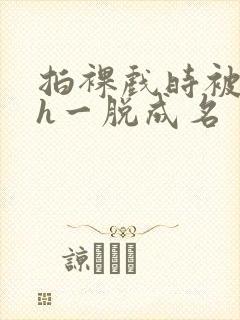 拍裸戏时被c了h一脱成名