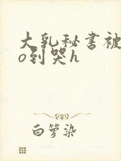 大乳秘书被cao到哭h