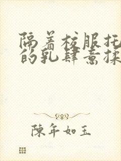 隔着校服托住她的乳肆意揉搓封面