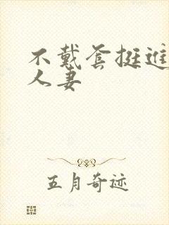 不戴套挺进朋友人妻