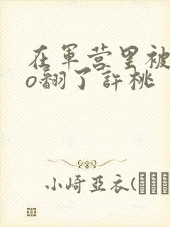 在军营里被cao翻了许桃