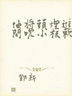 他将头埋进双腿间吮小核软件